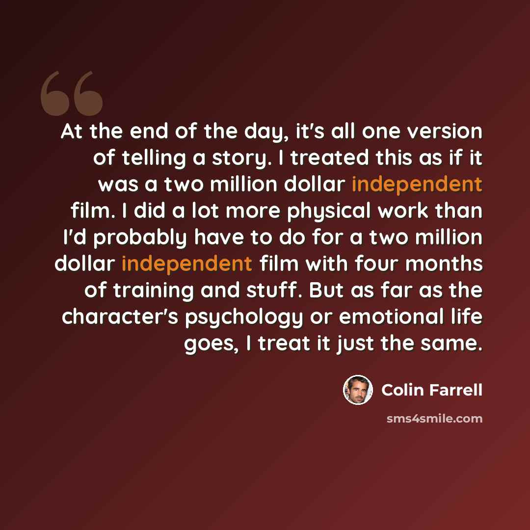 “At the end of the day, it's all one version of telling a story. I treated this as if it was a two million dollar independent film. I did a lot more physical work than I'd probably have to do for a two million dollar independent film with four months of training and stuff. But as far as the…” quote by Colin Farrell