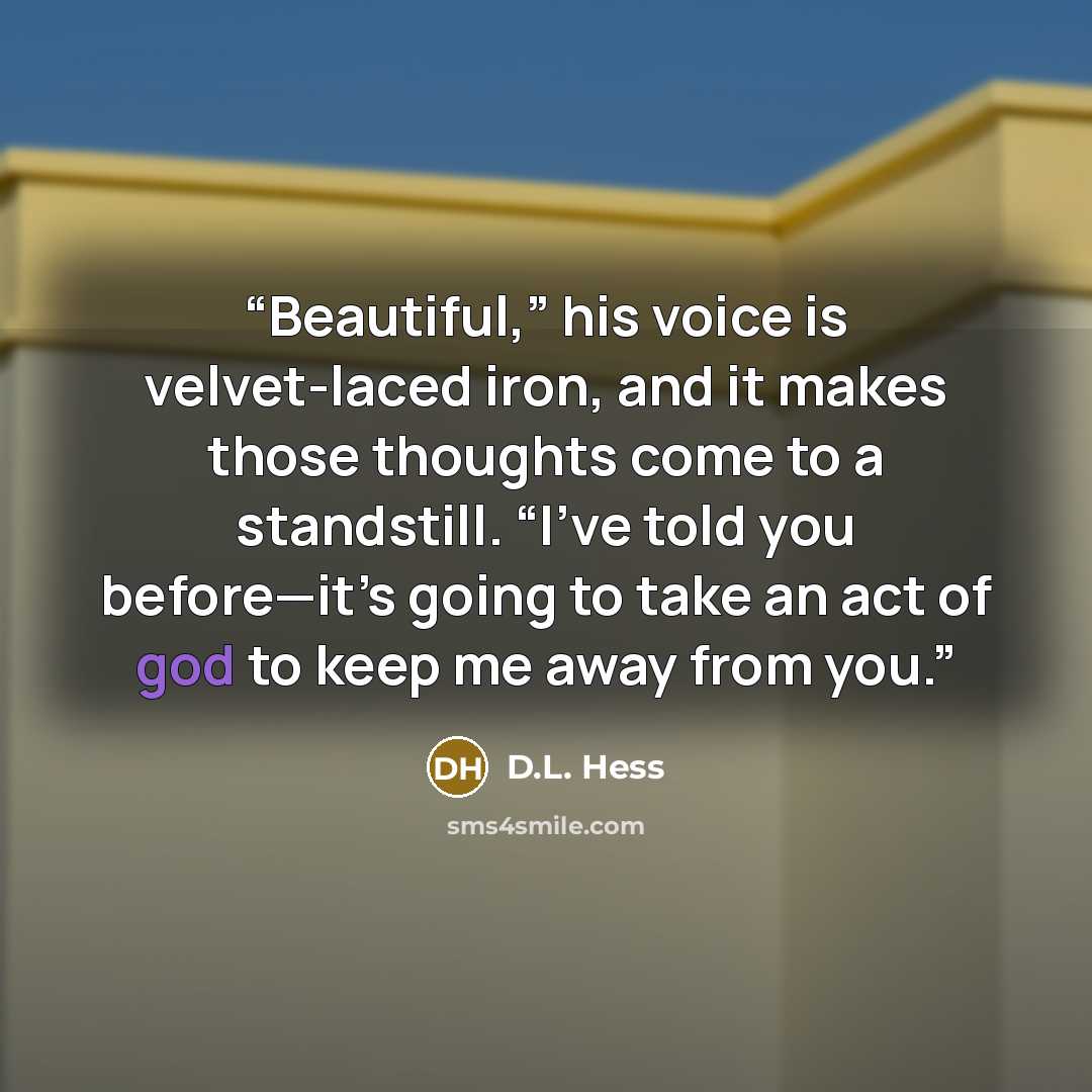 “Beautiful,” his voice is velvet-laced iron, and it makes those thoughts come to a standstill. “I’ve told you before—it’s going to take an act of god to keep me away from you.” quote by D.L. Hess