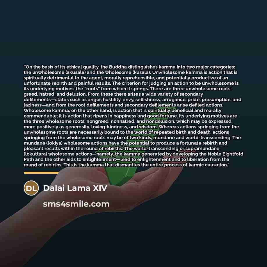 “On the basis of its ethical quality, the Buddha distinguishes kamma into two major categories: the unwholesome (akusala) and the wholesome (kusala). Unwholesome kamma is action that is spiritually detrimental to the agent, morally reprehensible, and potentially productive of an unfortunate rebirth…” quote by Dalai Lama XIV