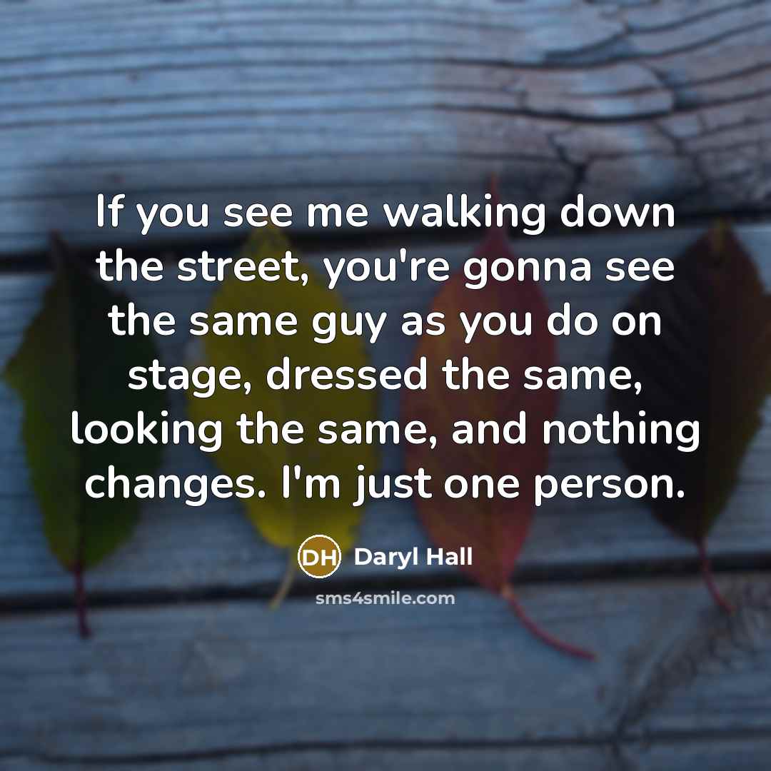 “If you see me walking down the street, you're gonna see the same guy as you do on stage, dressed the same, looking the same, and nothing changes. I'm just one person.” quote by Daryl Hall