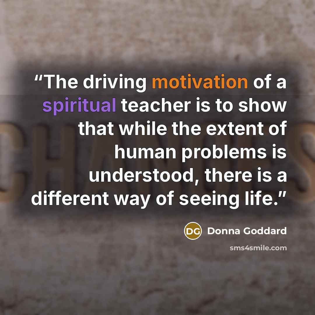 “The driving motivation of a spiritual teacher is to show that while the extent of human problems is understood, there is a different way of seeing life.” quote by Donna Goddard