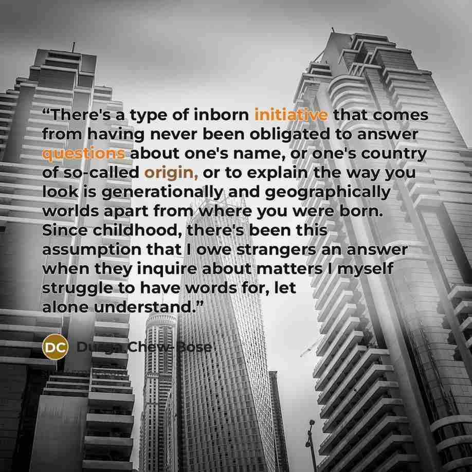 “There's a type of inborn initiative that comes from having never been obligated to answer questions about one's name, or one's country of so-called origin, or to explain the way you look is generationally and geographically worlds apart from where you were born. Since childhood, there's been this…” quote by Durga Chew-Bose