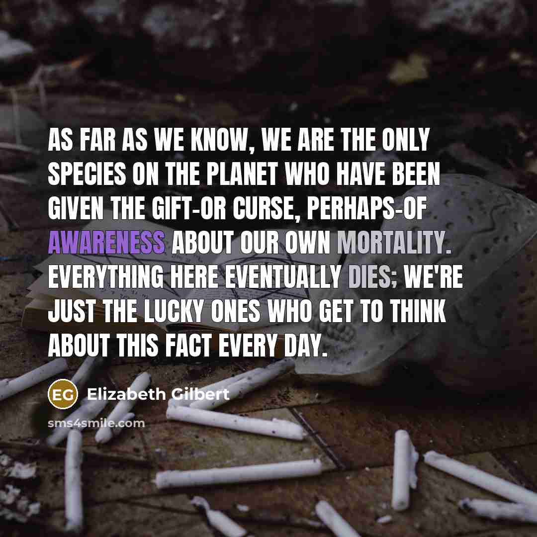 “As far as we know, we are the only species on the planet who have been given the gift-or curse, perhaps-of awareness about our own mortality. Everything here eventually dies; we're just the lucky ones who get to think about this fact every day.” quote by Elizabeth Gilbert