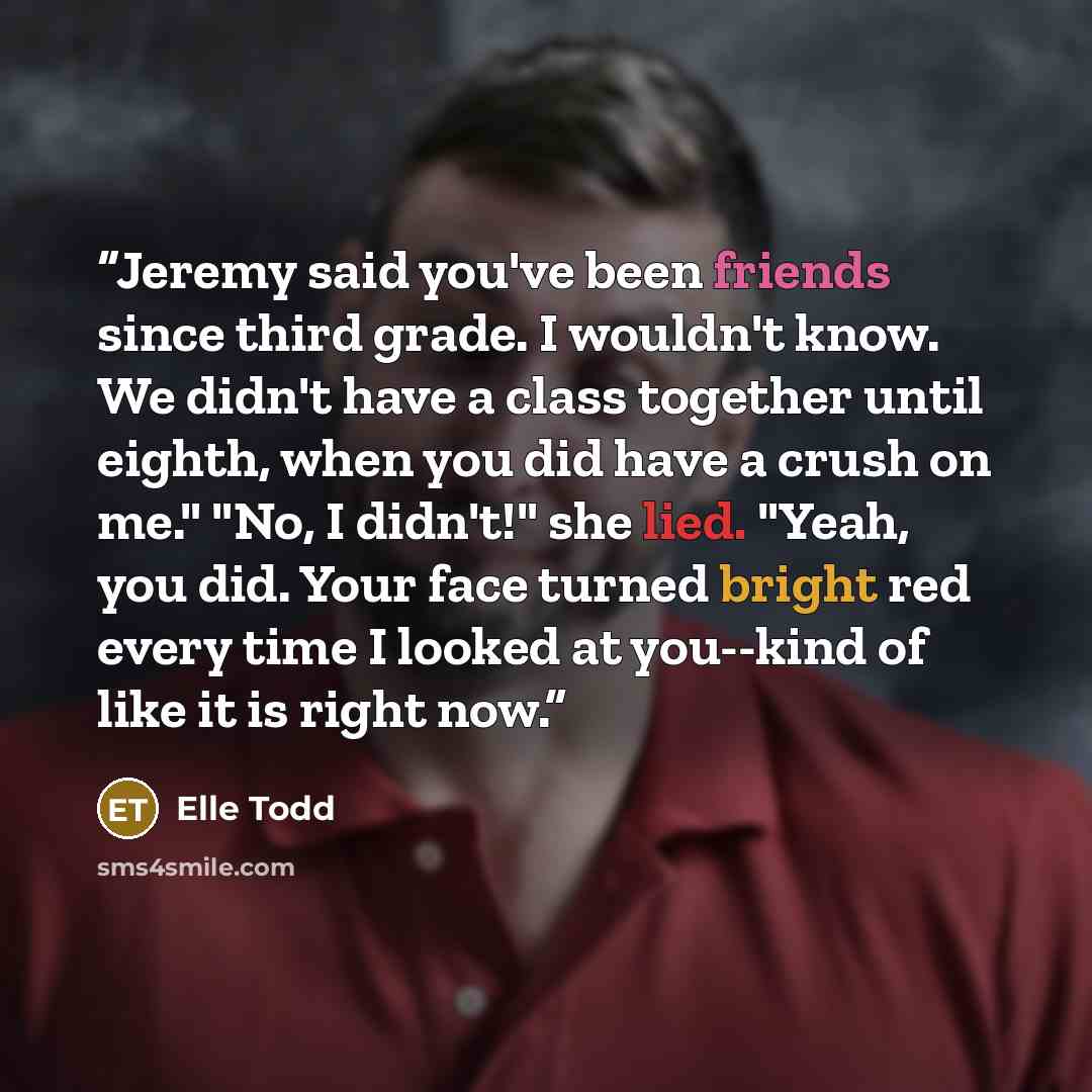 “Jeremy said you've been friends since third grade. I wouldn't know. We didn't have a class together until eighth, when you did have a crush on me." "No, I didn't!" she lied. "Yeah, you did. Your face turned bright red every time I looked at you--kind of like it is right now.” quote by Elle Todd