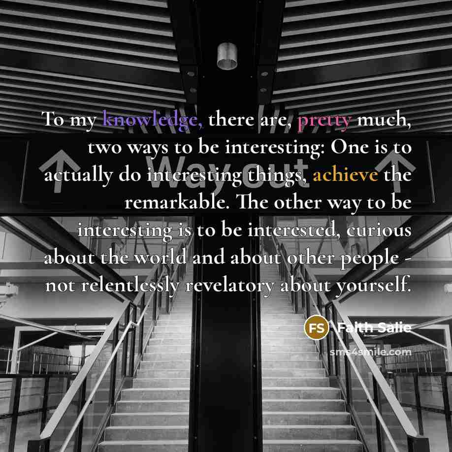“To my knowledge, there are, pretty much, two ways to be interesting: One is to actually do interesting things, achieve the remarkable. The other way to be interesting is to be interested, curious about the world and about other people - not relentlessly revelatory about yourself.” quote by Faith Salie