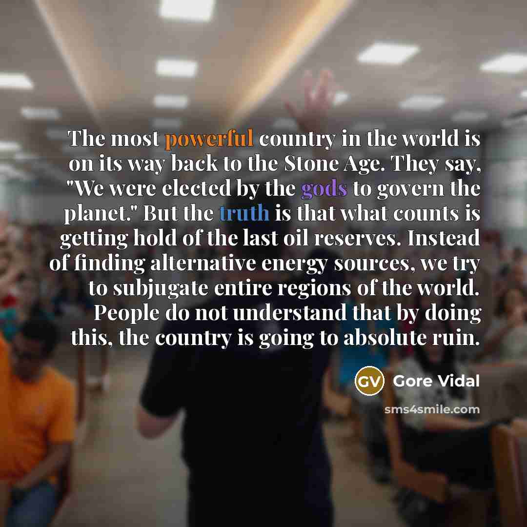 “The most powerful country in the world is on its way back to the Stone Age. They say, "We were elected by the gods to govern the planet." But the truth is that what counts is getting hold of the last oil reserves. Instead of finding alternative energy sources, we try to subjugate entire regions of…” quote by Gore Vidal