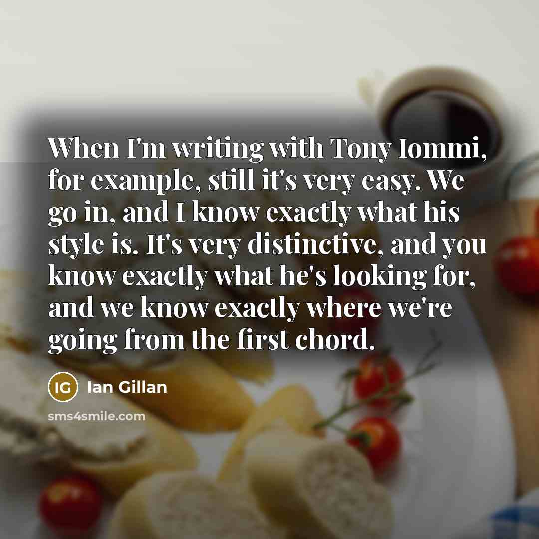 “When I'm writing with Tony Iommi, for example, still it's very easy. We go in, and I know exactly what his style is. It's very distinctive, and you know exactly what he's looking for, and we know exactly where we're going from the first chord.” quote by Ian Gillan