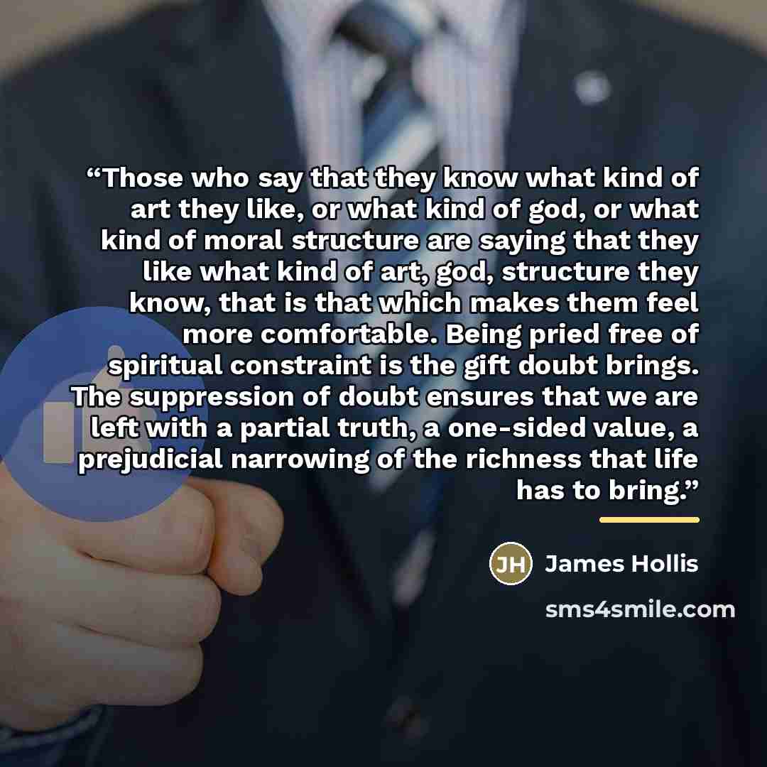 “Those who say that they know what kind of art they like, or what kind of god, or what kind of moral structure are saying that they like what kind of art, god, structure they know, that is that which makes them feel more comfortable. Being pried free of spiritual constraint is the gift doubt…” quote by James Hollis