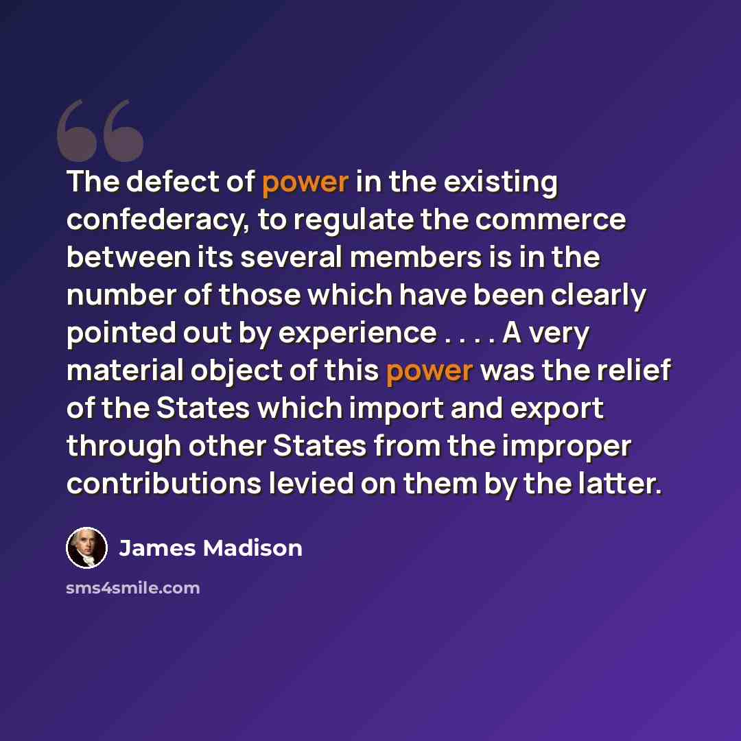 “The defect of power in the existing confederacy, to regulate the commerce between its several members is in the number of those which have been clearly pointed out by experience . . . . A very material object of this power was the relief of the States which import and export through other States…” quote by James Madison