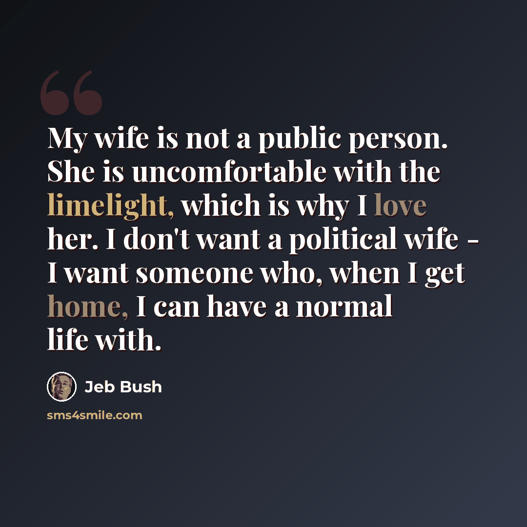 “My wife is not a public person. She is uncomfortable with the limelight, which is why I love her. I don't want a political wife - I want someone who, when I get home, I can have a normal life with.” quote by Jeb Bush