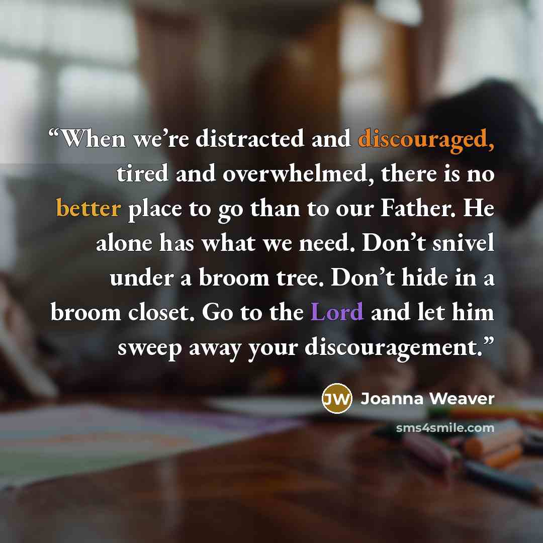 “When we’re distracted and discouraged, tired and overwhelmed, there is no better place to go than to our Father. He alone has what we need. Don’t snivel under a broom tree. Don’t hide in a broom closet. Go to the Lord and let him sweep away your discouragement.” quote by Joanna Weaver