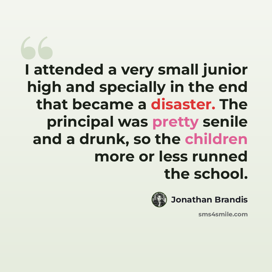 “I attended a very small junior high and specially in the end that became a disaster. The principal was pretty senile and a drunk, so the children more or less runned the school.” quote by Jonathan Brandis