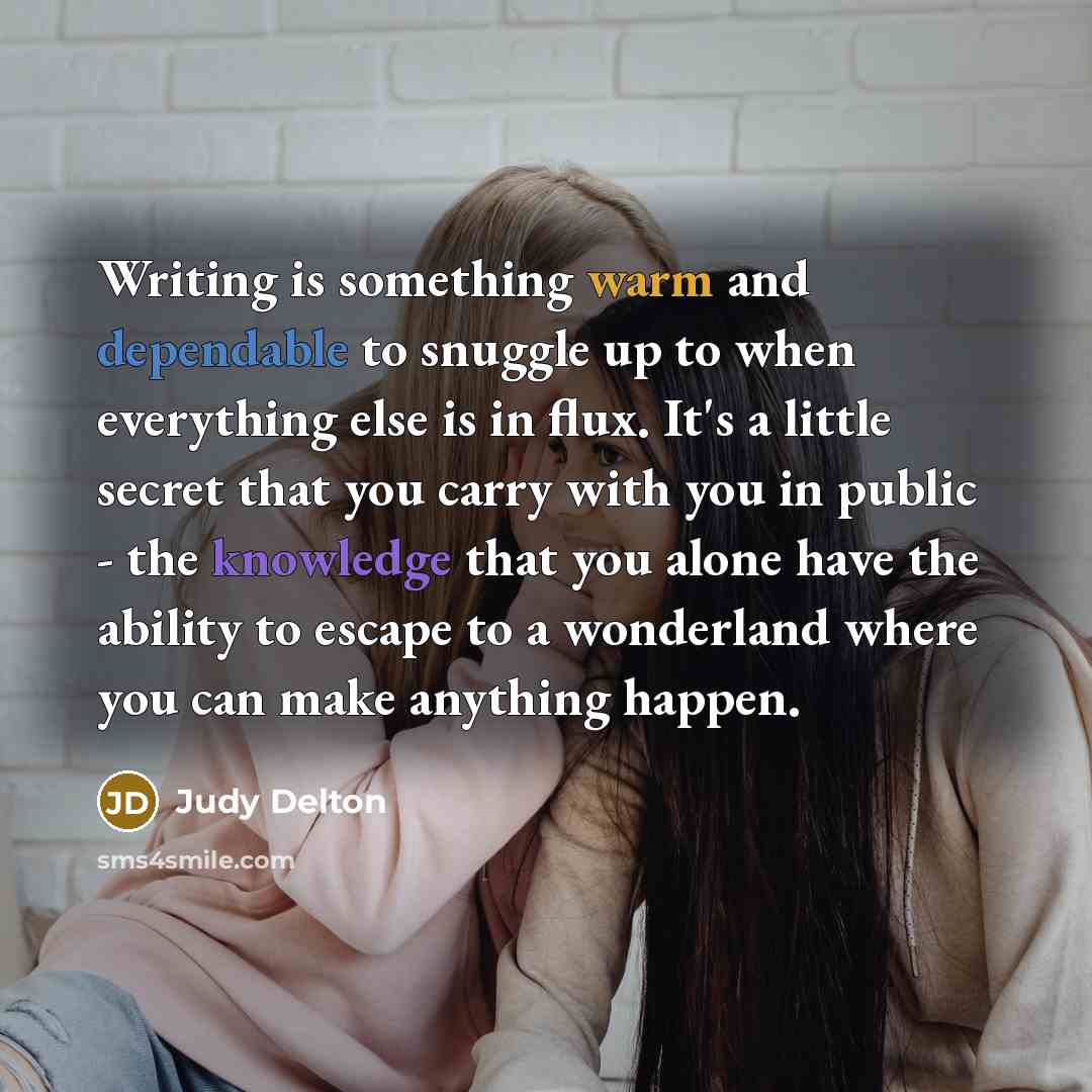 “Writing is something warm and dependable to snuggle up to when everything else is in flux. It's a little secret that you carry with you in public - the knowledge that you alone have the ability to escape to a wonderland where you can make anything happen.” quote by Judy Delton