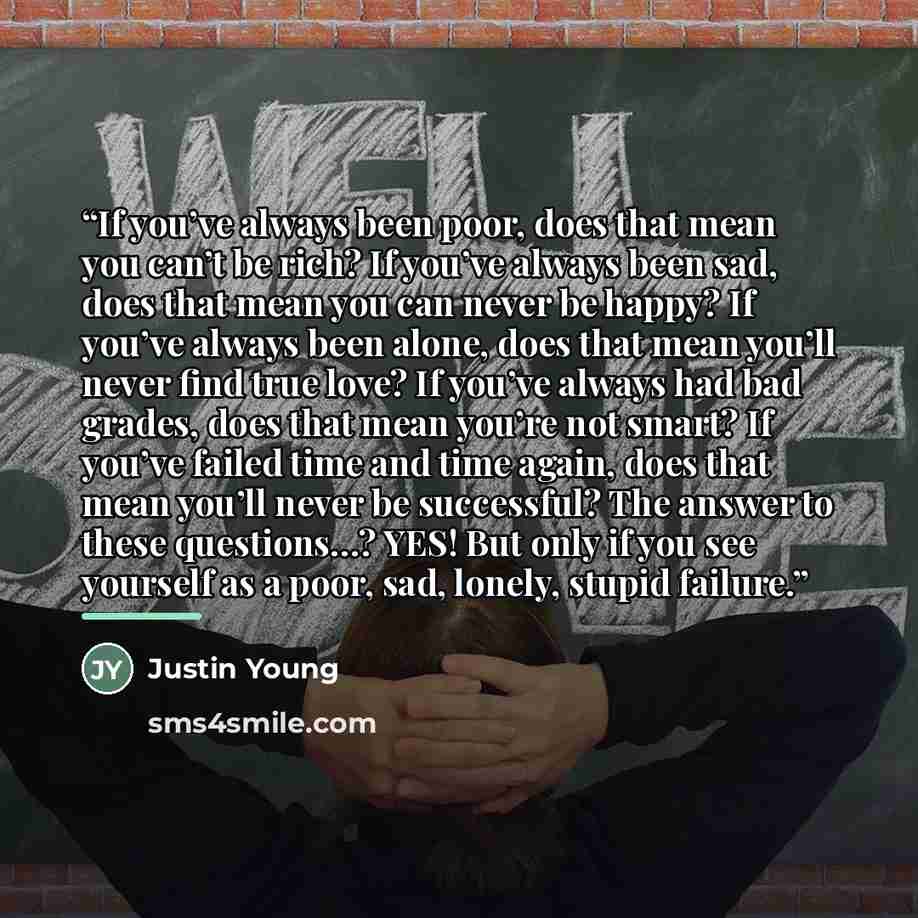 “If you’ve always been poor, does that mean you can’t be rich? If you’ve always been sad, does that mean you can never be happy? If you’ve always been alone, does that mean you’ll never find true love? If you’ve always had bad grades, does that mean you’re not smart? If you’ve failed time and time…” quote by Justin Young