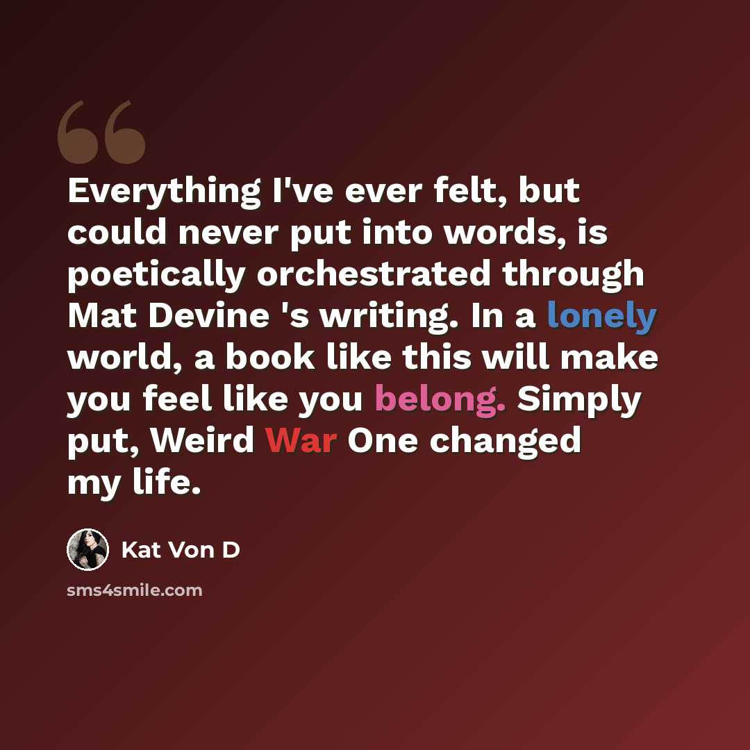 “Everything I've ever felt, but could never put into words, is poetically orchestrated through Mat Devine 's writing. In a lonely world, a book like this will make you feel like you belong. Simply put, Weird War One changed my life.” quote by Kat Von D