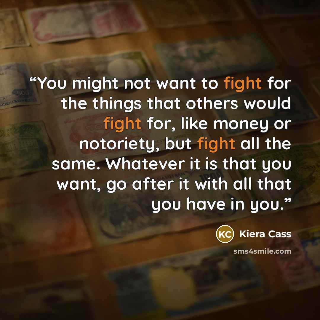 “You might not want to fight for the things that others would fight for, like money or notoriety, but fight all the same. Whatever it is that you want, go after it with all that you have in you.” quote by Kiera Cass