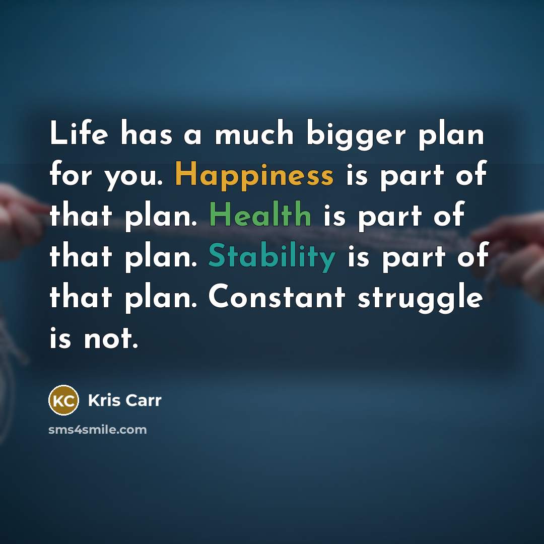 “Life has a much bigger plan for you. Happiness is part of that plan. Health is part of that plan. Stability is part of that plan. Constant struggle is not.” quote by Kris Carr