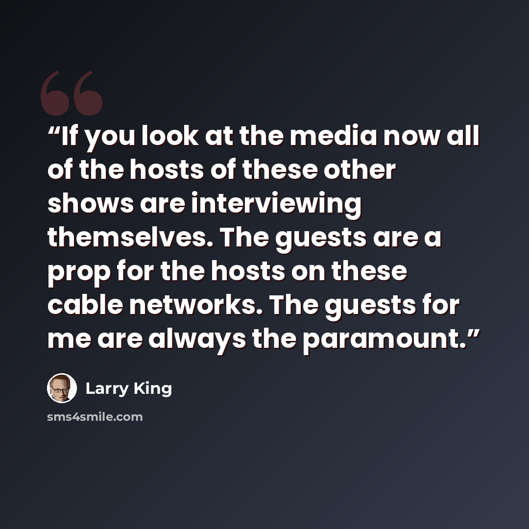“If you look at the media now all of the hosts of these other shows are interviewing themselves. The guests are a prop for the hosts on these cable networks. The guests for me are always the paramount.” quote by Larry King