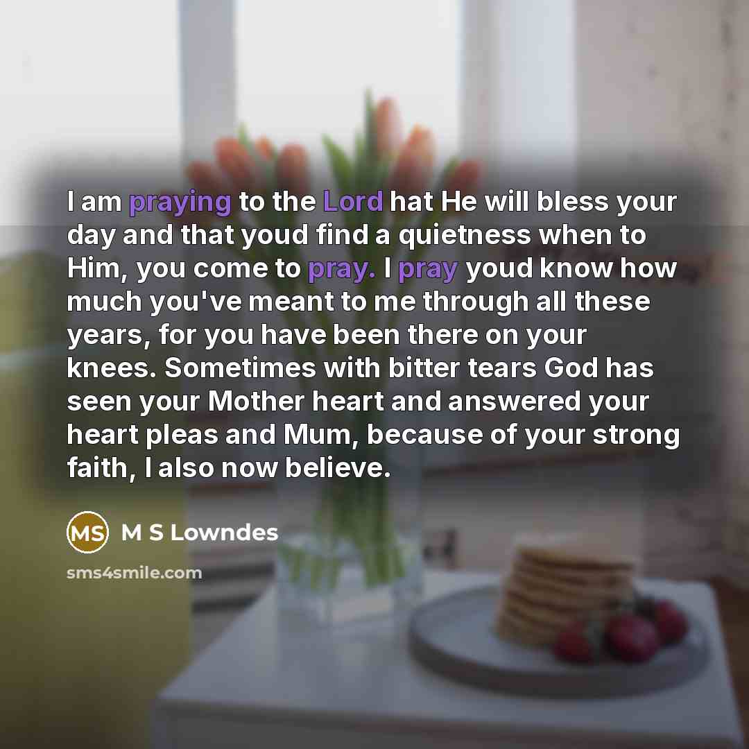 “I am praying to the Lord hat He will bless your day and that youd find a quietness when to Him, you come to pray. I pray youd know how much you've meant to me through all these years, for you have been there on your knees. Sometimes with bitter tears God has seen your Mother heart and answered…” quote by M S Lowndes