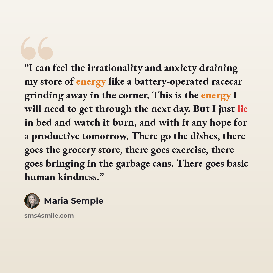 “I can feel the irrationality and anxiety draining my store of energy like a battery-operated racecar grinding away in the corner. This is the energy I will need to get through the next day. But I just lie in bed and watch it burn, and with it any hope for a productive tomorrow. There go the…” quote by Maria Semple