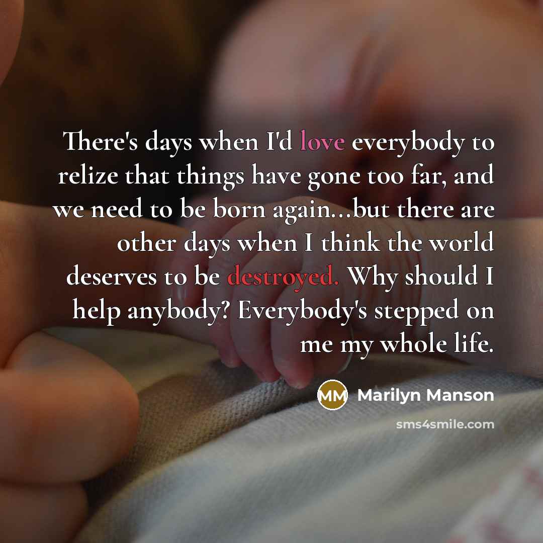 “There's days when I'd love everybody to relize that things have gone too far, and we need to be born again...but there are other days when I think the world deserves to be destroyed. Why should I help anybody? Everybody's stepped on me my whole life.” quote by Marilyn Manson