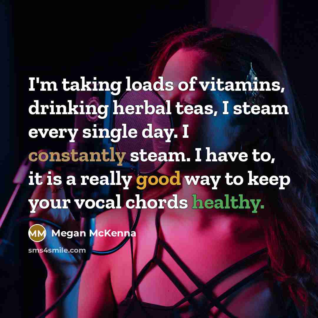 “I'm taking loads of vitamins, drinking herbal teas, I steam every single day. I constantly steam. I have to, it is a really good way to keep your vocal chords healthy.” quote by Megan McKenna