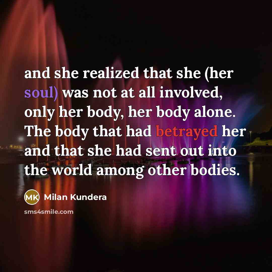 “and she realized that she (her soul) was not at all involved, only her body, her body alone. The body that had betrayed her and that she had sent out into the world among other bodies.” quote by Milan Kundera