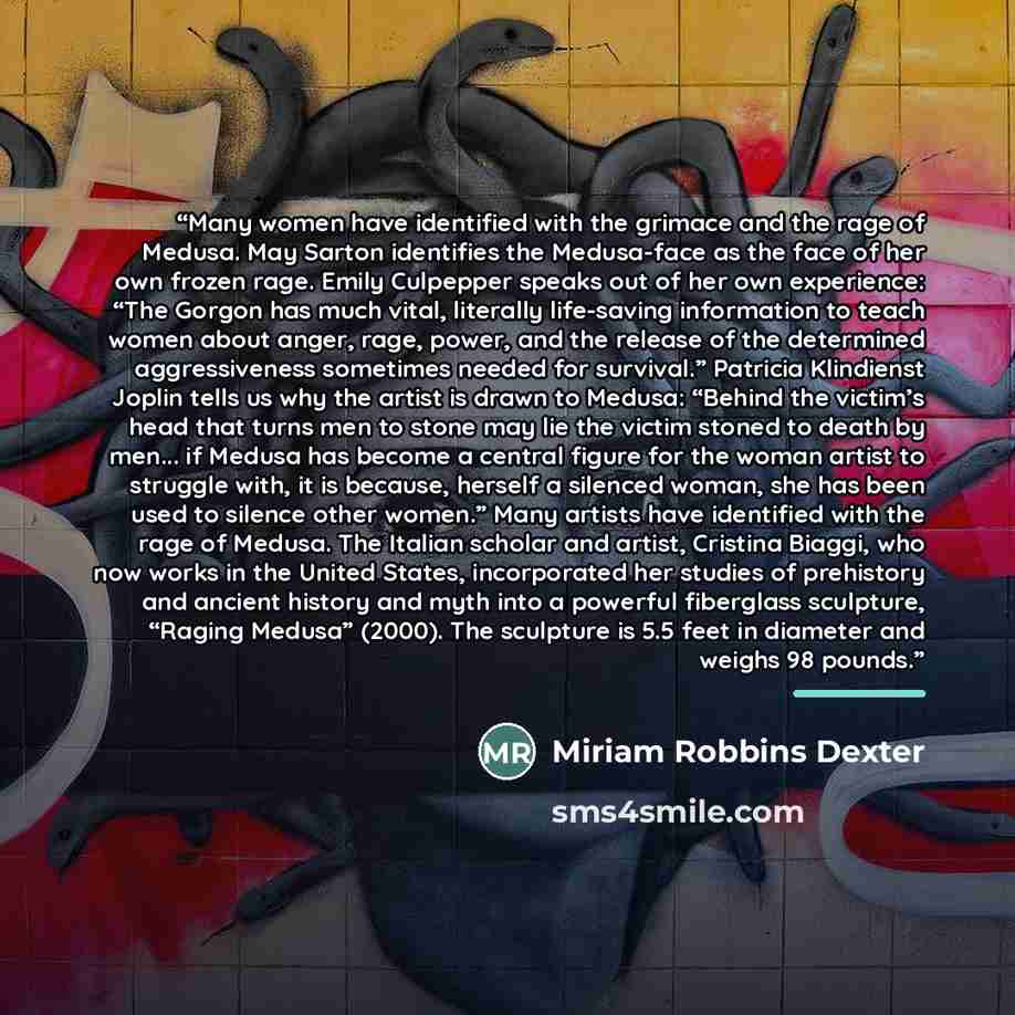 “Many women have identified with the grimace and the rage of Medusa. May Sarton identifies the Medusa-face as the face of her own frozen rage. Emily Culpepper speaks out of her own experience: “The Gorgon has much vital, literally life-saving information to teach women about anger, rage, power, and…” quote by Miriam Robbins Dexter