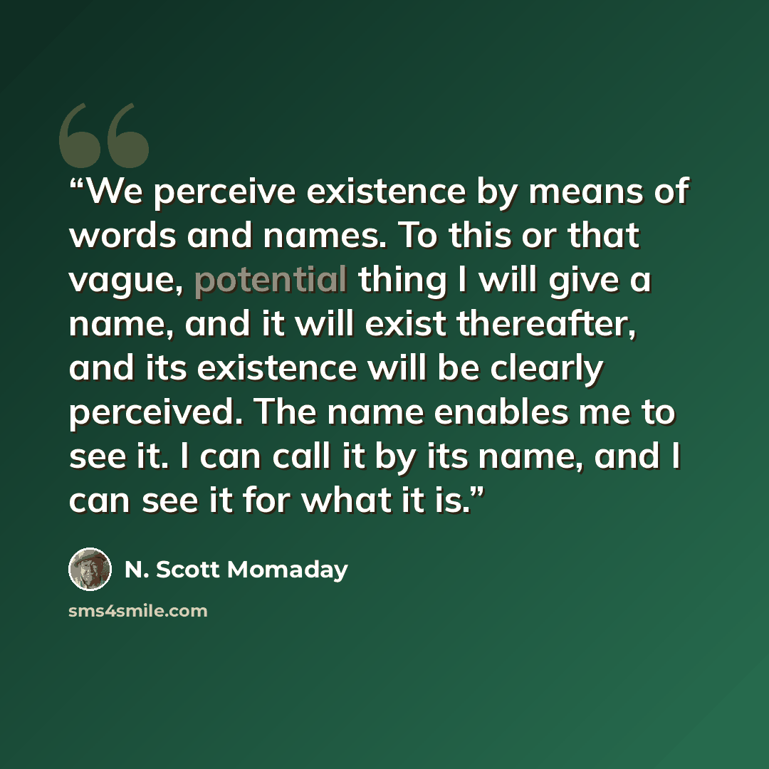 “We perceive existence by means of words and names. To this or that vague, potential thing I will give a name, and it will exist thereafter, and its existence will be clearly perceived. The name enables me to see it. I can call it by its name, and I can see it for what it is.” quote by N. Scott Momaday