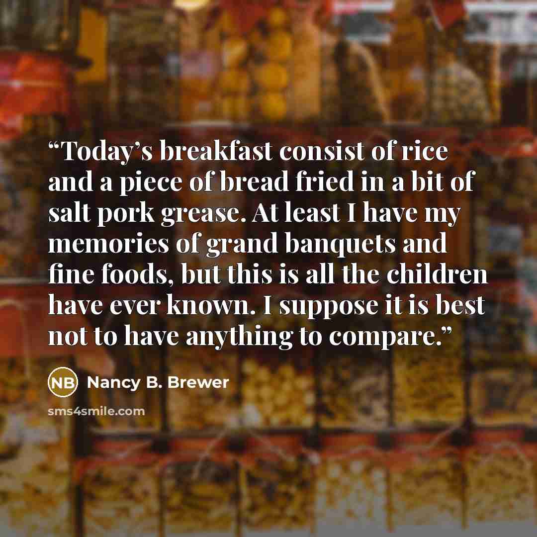 “Today’s breakfast consist of rice and a piece of bread fried in a bit of salt pork grease. At least I have my memories of grand banquets and fine foods, but this is all the children have ever known. I suppose it is best not to have anything to compare.” quote by Nancy B. Brewer