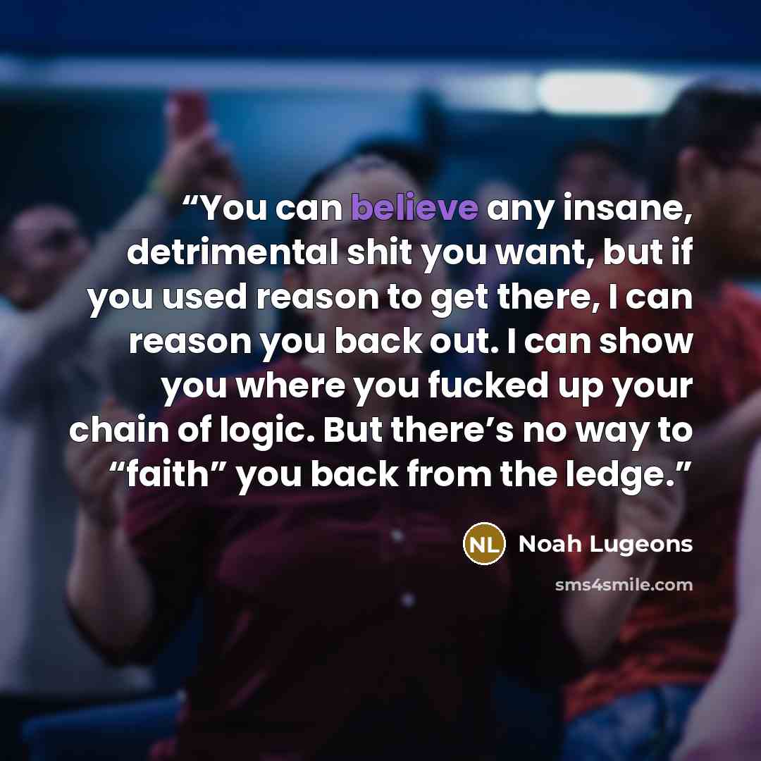 “You can believe any insane, detrimental shit you want, but if you used reason to get there, I can reason you back out. I can show you where you fucked up your chain of logic. But there’s no way to “faith” you back from the ledge.” quote by Noah Lugeons