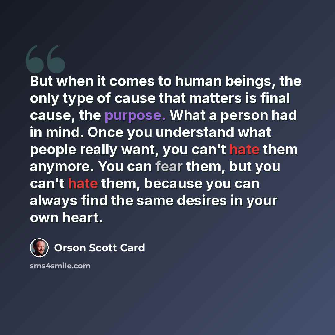 “But when it comes to human beings, the only type of cause that matters is final cause, the purpose. What a person had in mind. Once you understand what people really want, you can't hate them anymore. You can fear them, but you can't hate them, because you can always find the same desires in your…” quote by Orson Scott Card