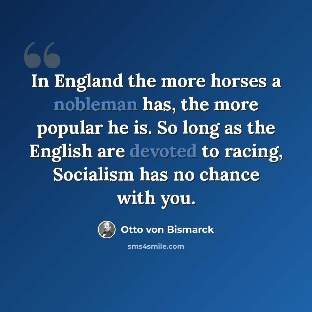 “In England the more horses a nobleman has, the more popular he is. So long as the English are devoted to racing, Socialism has no chance with you.” quote by Otto von Bismarck