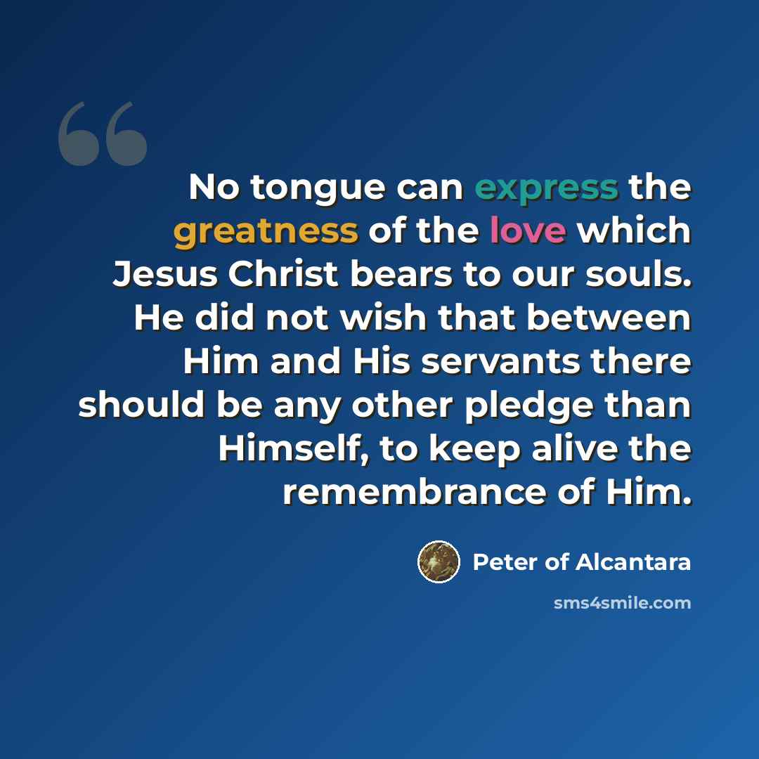 “No tongue can express the greatness of the love which Jesus Christ bears to our souls. He did not wish that between Him and His servants there should be any other pledge than Himself, to keep alive the remembrance of Him.” quote by Peter of Alcantara
