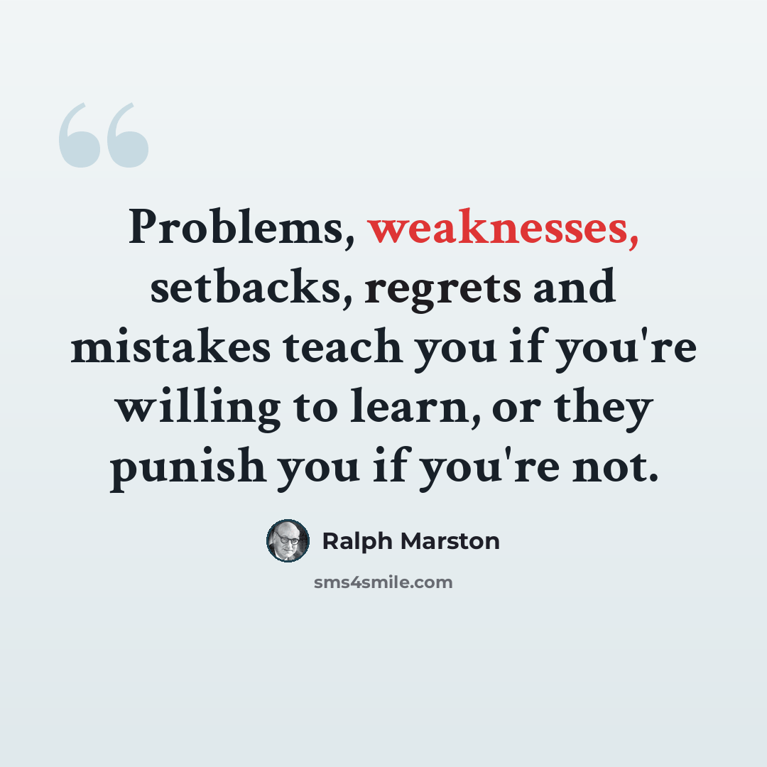 “Problems, weaknesses, setbacks, regrets and mistakes teach you if you're willing to learn, or they punish you if you're not.” quote by Ralph Marston
