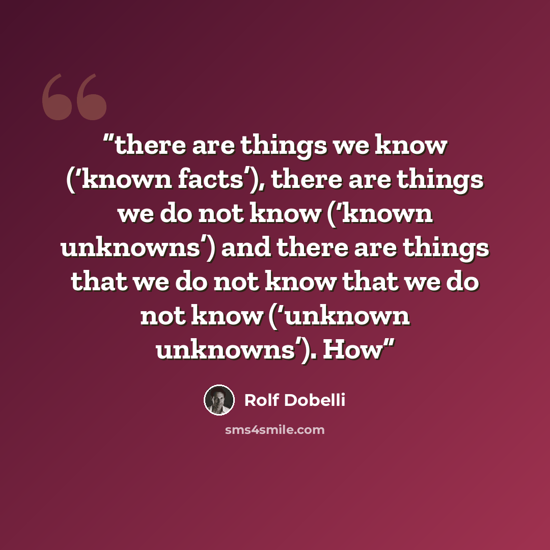 “there are things we know (‘known facts’), there are things we do not know (‘known unknowns’) and there are things that we do not know that we do not know (‘unknown unknowns’). How” quote by Rolf Dobelli