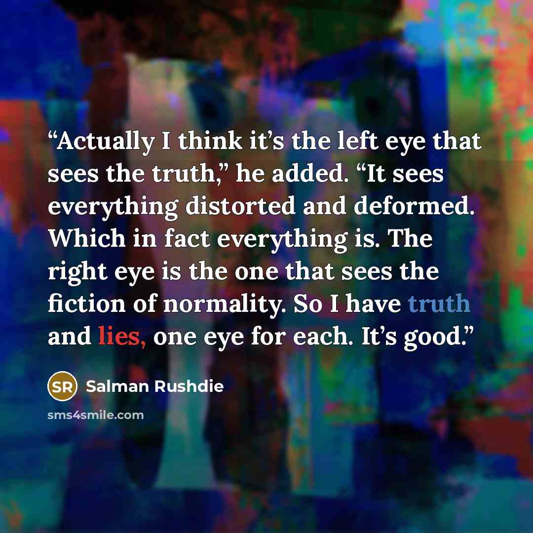 “Actually I think it’s the left eye that sees the truth,” he added. “It sees everything distorted and deformed. Which in fact everything is. The right eye is the one that sees the fiction of normality. So I have truth and lies, one eye for each. It’s good.” quote by Salman Rushdie
