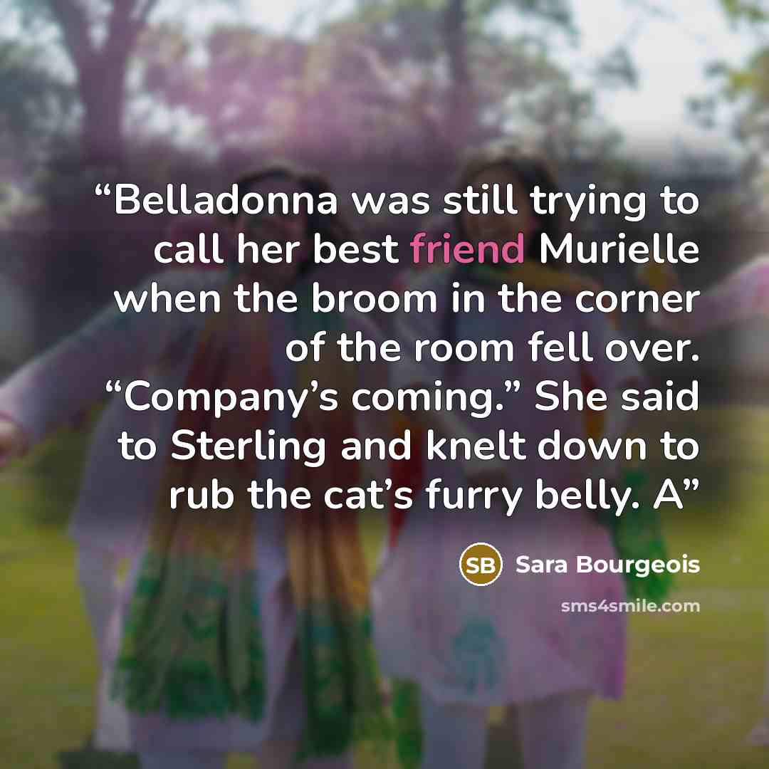 “Belladonna was still trying to call her best friend Murielle when the broom in the corner of the room fell over. “Company’s coming.” She said to Sterling and knelt down to rub the cat’s furry belly. A” quote by Sara Bourgeois