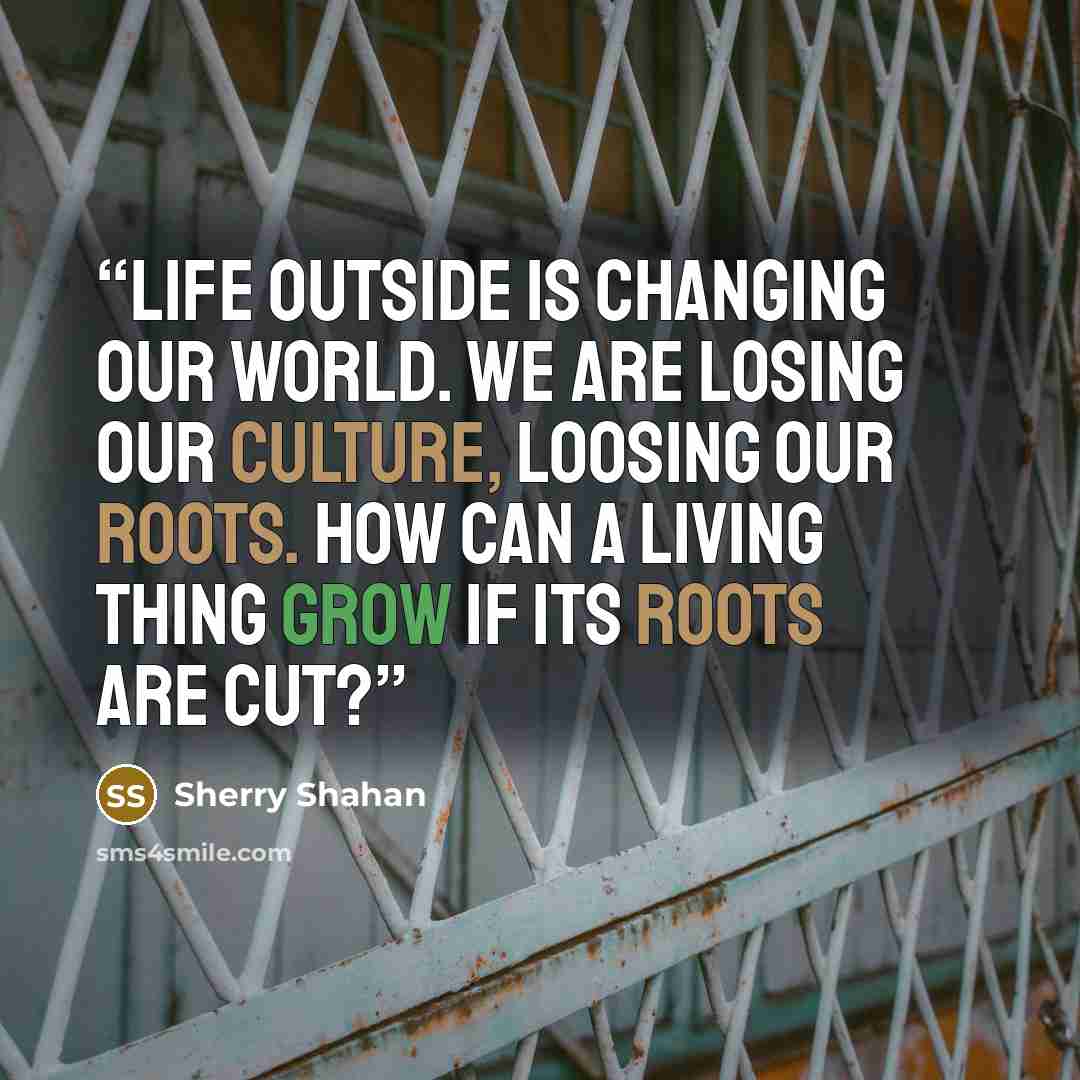 “Life outside is changing our world. We are losing our culture, loosing our roots. How can a living thing grow if its roots are cut?” quote by Sherry Shahan
