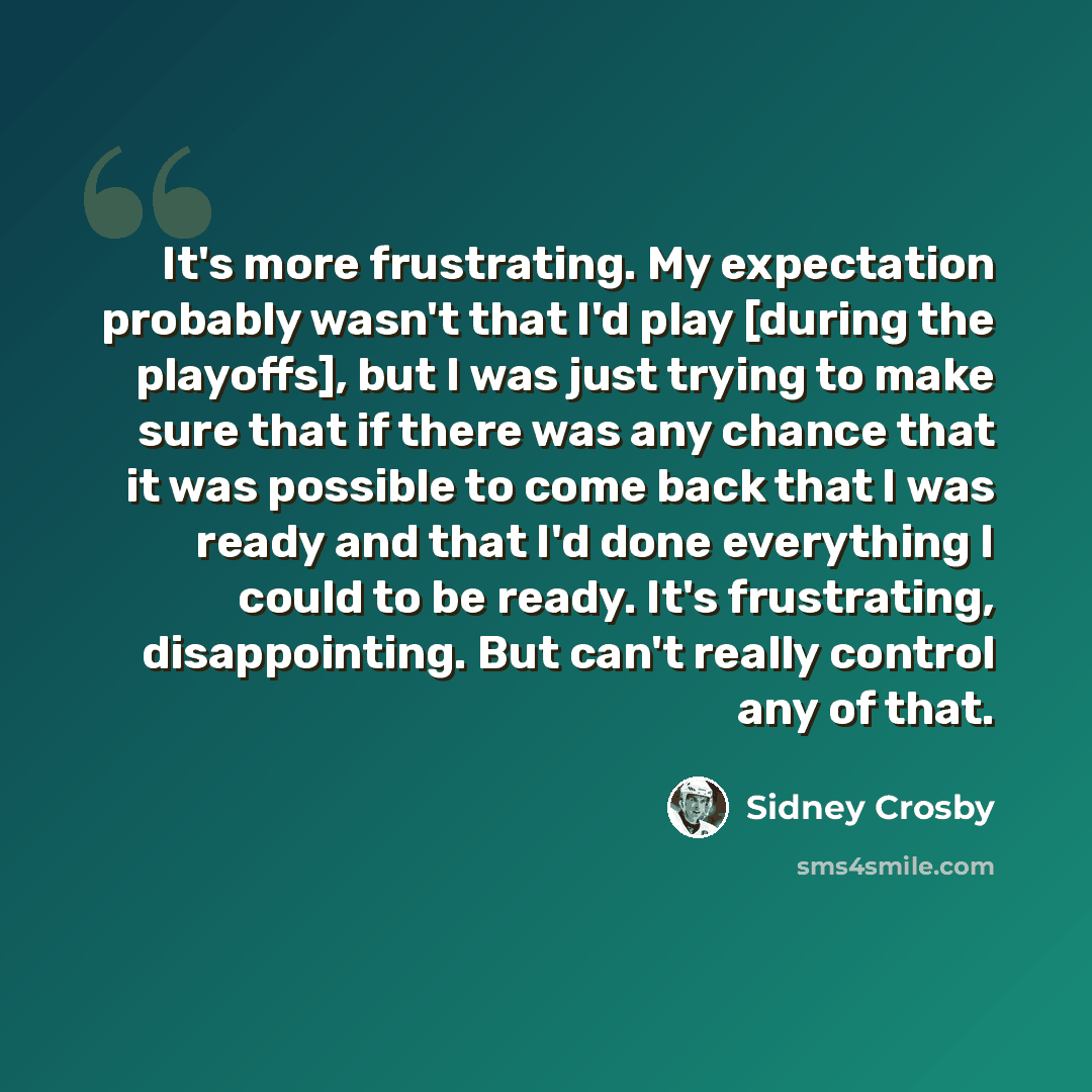 “It's more frustrating. My expectation probably wasn't that I'd play [during the playoffs], but I was just trying to make sure that if there was any chance that it was possible to come back that I was ready and that I'd done everything I could to be ready. It's frustrating, disappointing. But can't…” quote by Sidney Crosby