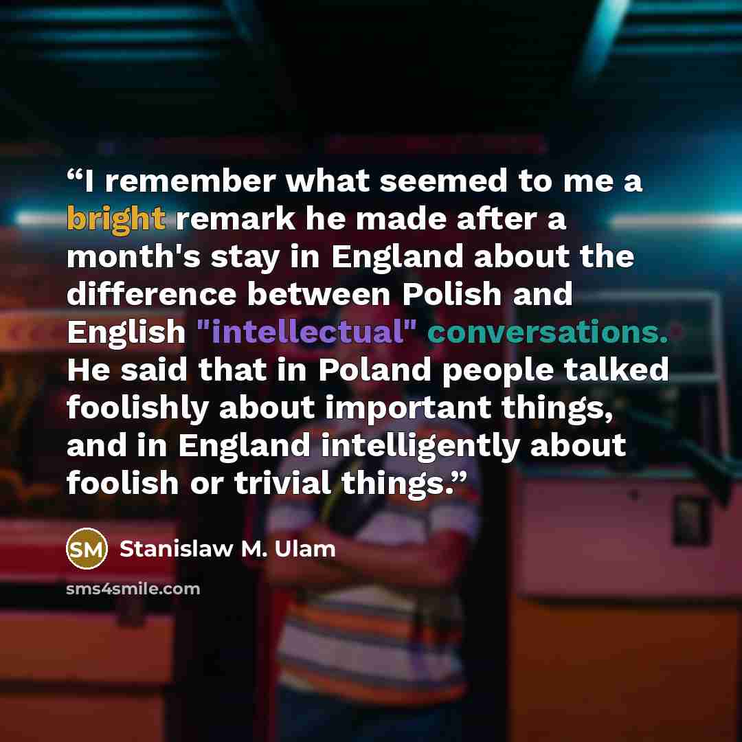 “I remember what seemed to me a bright remark he made after a month's stay in England about the difference between Polish and English "intellectual" conversations. He said that in Poland people talked foolishly about important things, and in England intelligently about foolish or trivial things.” quote by Stanislaw M. Ulam