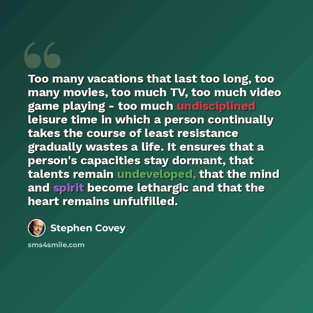“Too many vacations that last too long, too many movies, too much TV, too much video game playing - too much undisciplined leisure time in which a person continually takes the course of least resistance gradually wastes a life. It ensures that a person's capacities stay dormant, that talents remain…” quote by Stephen Covey