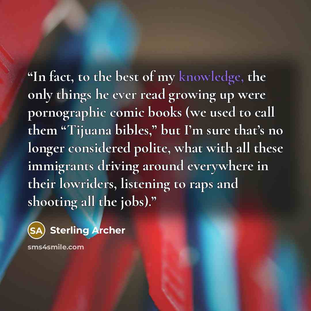 “In fact, to the best of my knowledge, the only things he ever read growing up were pornographic comic books (we used to call them “Tijuana bibles,” but I’m sure that’s no longer considered polite, what with all these immigrants driving around everywhere in their lowriders, listening to raps and…” quote by Sterling Archer