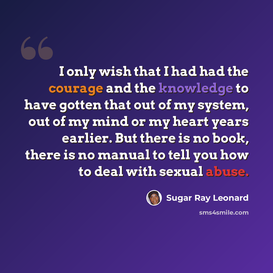 “I only wish that I had had the courage and the knowledge to have gotten that out of my system, out of my mind or my heart years earlier. But there is no book, there is no manual to tell you how to deal with sexual abuse.” quote by Sugar Ray Leonard