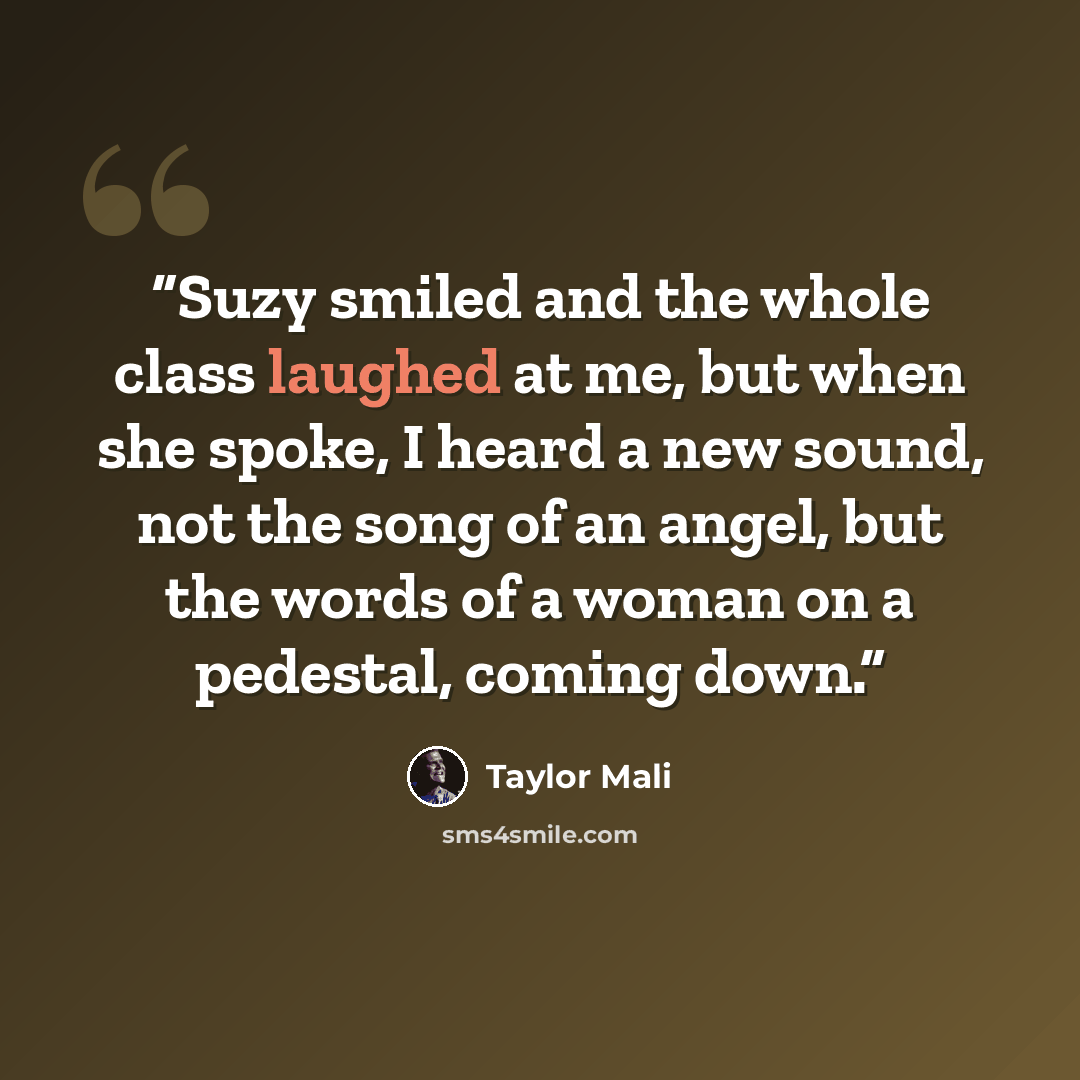 “Suzy smiled and the whole class laughed at me, but when she spoke, I heard a new sound, not the song of an angel, but the words of a woman on a pedestal, coming down.” quote by Taylor Mali