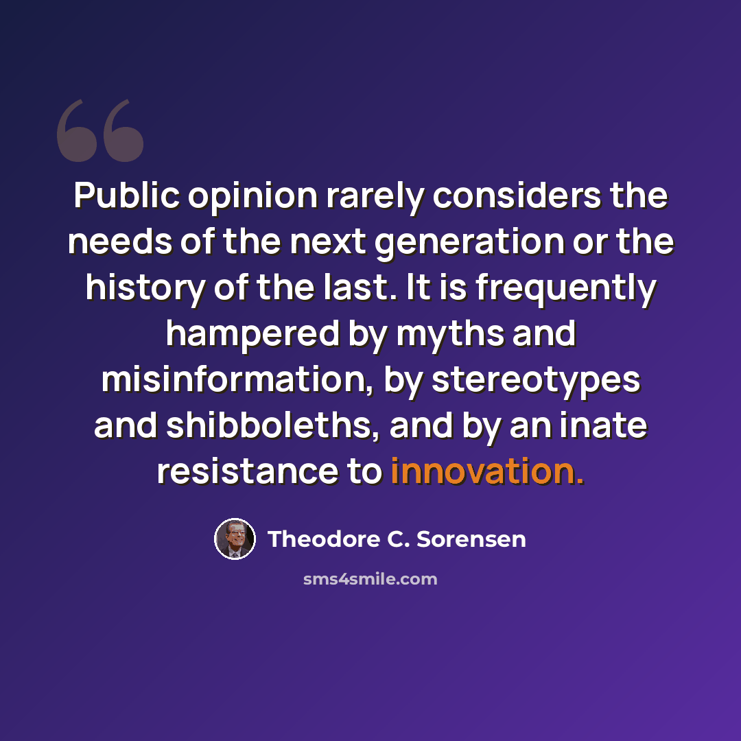 “Public opinion rarely considers the needs of the next generation or the history of the last. It is frequently hampered by myths and misinformation, by stereotypes and shibboleths, and by an inate resistance to innovation.” quote by Theodore C. Sorensen