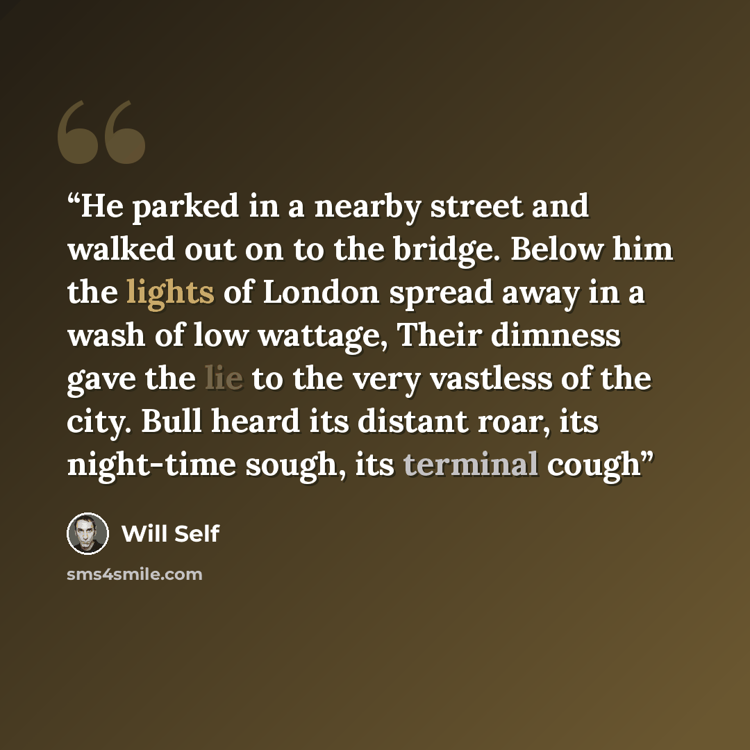 “He parked in a nearby street and walked out on to the bridge. Below him the lights of London spread away in a wash of low wattage, Their dimness gave the lie to the very vastless of the city. Bull heard its distant roar, its night-time sough, its terminal cough” quote by Will Self