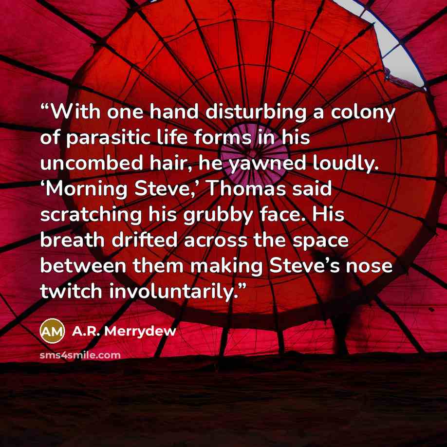 “With one hand disturbing a colony of parasitic life forms in his uncombed hair, he yawned loudly. ‘Morning Steve,’ Thomas said scratching his grubby face. His breath drifted across the space between them making Steve’s nose twitch involuntarily.” quote by A.R. Merrydew