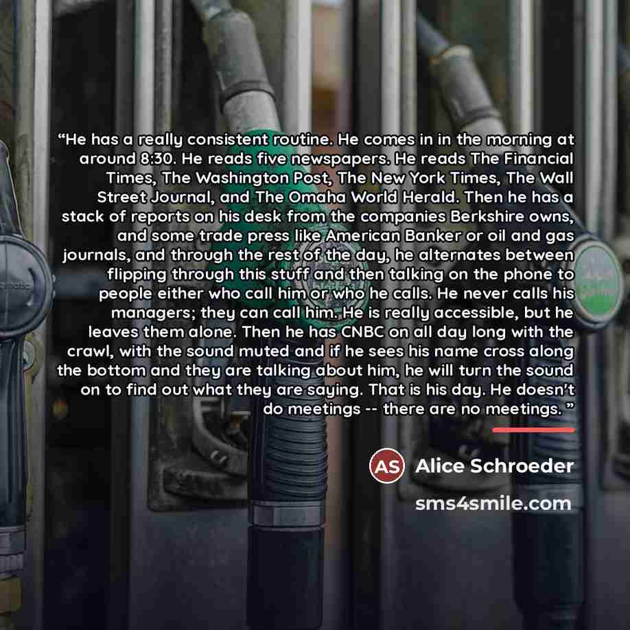 “He has a really consistent routine. He comes in in the morning at around 8:30. He reads five newspapers. He reads The Financial Times, The Washington Post, The New York Times, The Wall Street Journal, and The Omaha World Herald. Then he has a stack of reports on his desk from the companies…” quote by Alice Schroeder