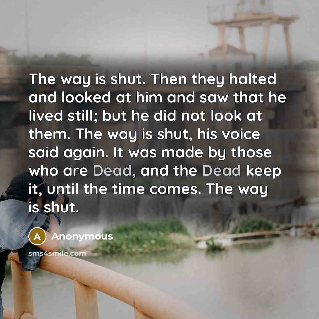 “The way is shut. Then they halted and looked at him and saw that he lived still; but he did not look at them. The way is shut, his voice said again. It was made by those who are Dead, and the Dead keep it, until the time comes. The way is shut.” quote by Anonymous